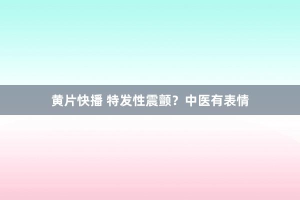 黄片快播 特发性震颤？中医有表情