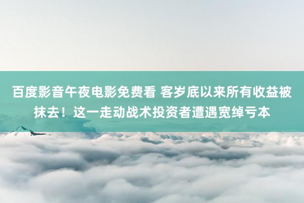 百度影音午夜电影免费看 客岁底以来所有收益被抹去！这一走动战术投资者遭遇宽绰亏本