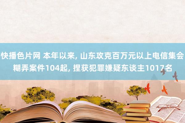快播色片网 本年以来, 山东攻克百万元以上电信集会糊弄案件104起, 捏获犯罪嫌疑东谈主1017名