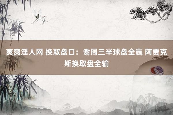 爽爽淫人网 换取盘口:谢周三半球盘全赢 阿贾克斯换取盘全输