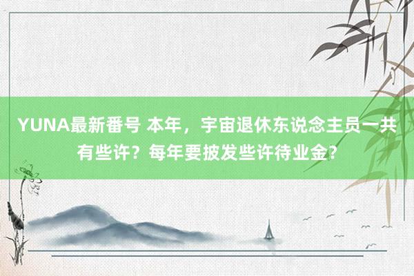 YUNA最新番号 本年，宇宙退休东说念主员一共有些许？每年要披发些许待业金？