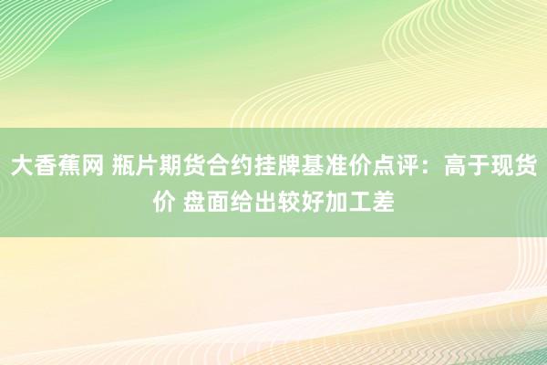 大香蕉网 瓶片期货合约挂牌基准价点评：高于现货价 盘面给出较好加工差
