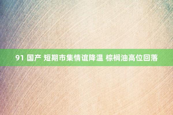 91 国产 短期市集情谊降温 棕榈油高位回落