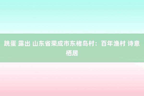 跳蛋 露出 山东省荣成市东楮岛村：百年渔村 诗意栖居