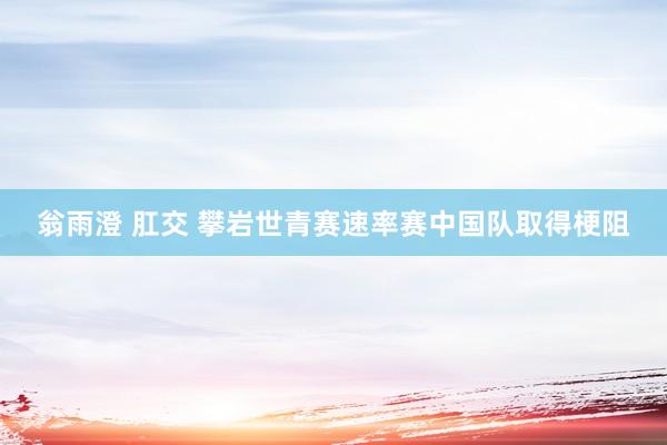 翁雨澄 肛交 攀岩世青赛速率赛中国队取得梗阻