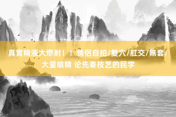 真實精液大爆射！！情侶自拍/雙穴/肛交/無套/大量噴精 论先秦技艺的民学