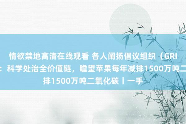 情欲禁地高清在线观看 各人阐扬倡议组织(GRI)董事吕建中:科学处治全价值链,瞻望苹果每年减排1500万吨二氧化碳丨一手