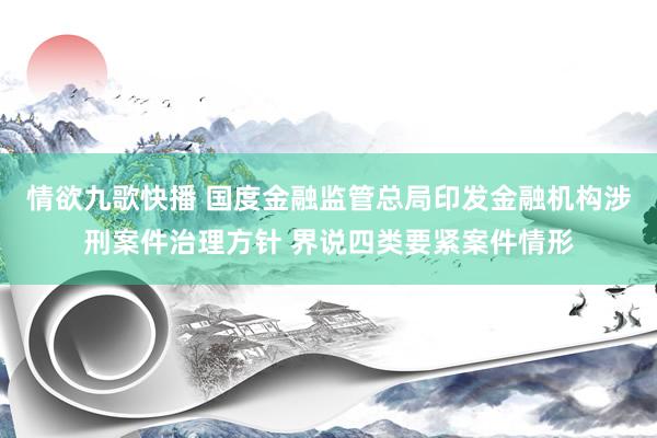 情欲九歌快播 国度金融监管总局印发金融机构涉刑案件治理方针 界说四类要紧案件情形