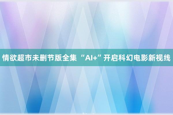 情欲超市未删节版全集 “AI+”开启科幻电影新视线
