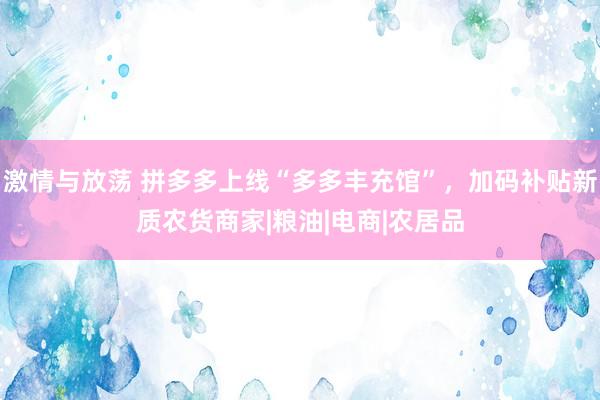 激情与放荡 拼多多上线“多多丰充馆”，加码补贴新质农货商家|粮油|电商|农居品