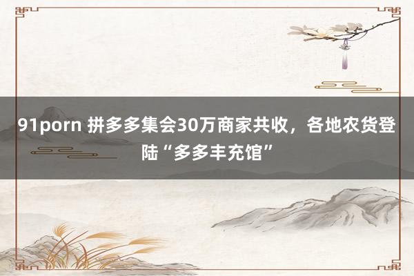 91porn 拼多多集会30万商家共收，各地农货登陆“多多丰充馆”