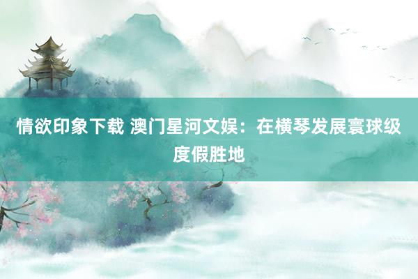 情欲印象下载 澳门星河文娱：在横琴发展寰球级度假胜地
