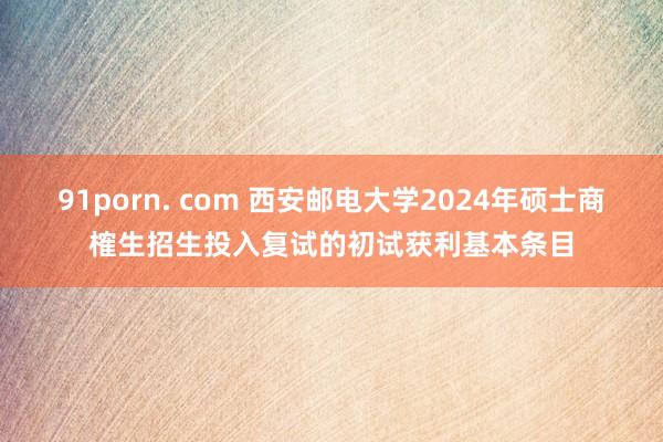 91porn. com 西安邮电大学2024年硕士商榷生招生投入复试的初试获利基本条目