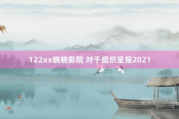 122xx晓晓影院 对于组织呈报2021