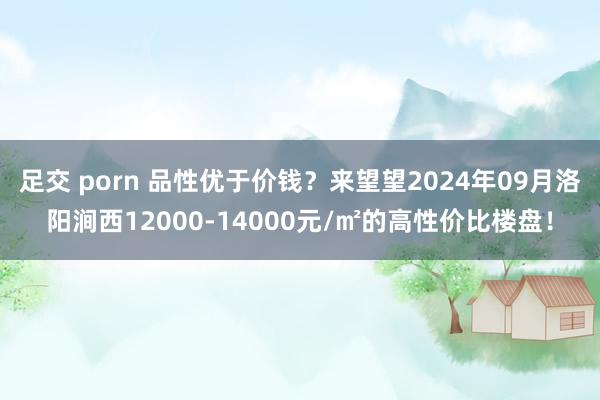 足交 porn 品性优于价钱？来望望2024年09月洛阳涧西12000-14000元/㎡的高性价比楼盘！