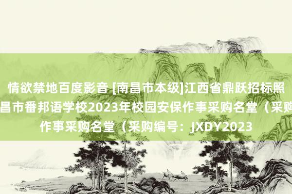 情欲禁地百度影音 [南昌市本级]江西省鼎跃招标照顾有限公司对于南昌市番邦语学校2023年校园安保作事采购名堂（采购编号：JXDY2023