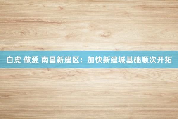 白虎 做爱 南昌新建区：加快新建城基础顺次开拓