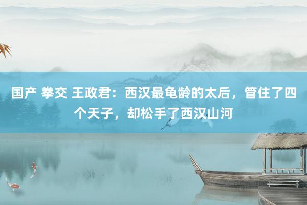 国产 拳交 王政君：西汉最龟龄的太后，管住了四个天子，却松手了西汉山河