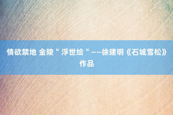情欲禁地 金陵＂浮世绘＂——徐建明《石城雪松》作品