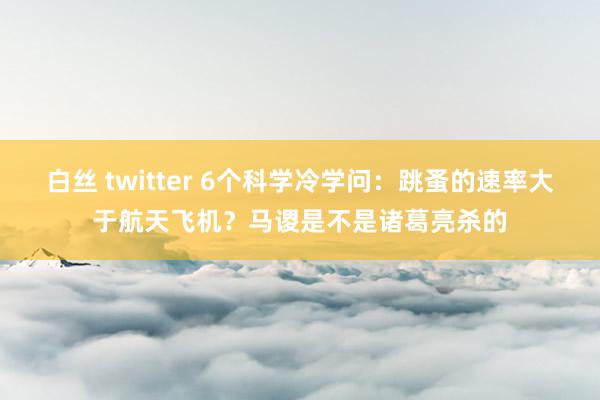 白丝 twitter 6个科学冷学问：跳蚤的速率大于航天飞机？马谡是不是诸葛亮杀的
