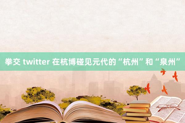 拳交 twitter 在杭博碰见元代的“杭州”和“泉州”