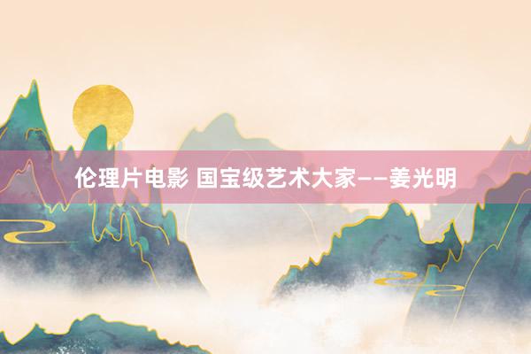 伦理片电影 国宝级艺术大家——姜光明