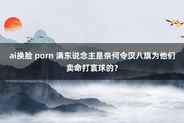 ai换脸 porn 满东说念主是奈何令汉八旗为他们卖命打寰球的？