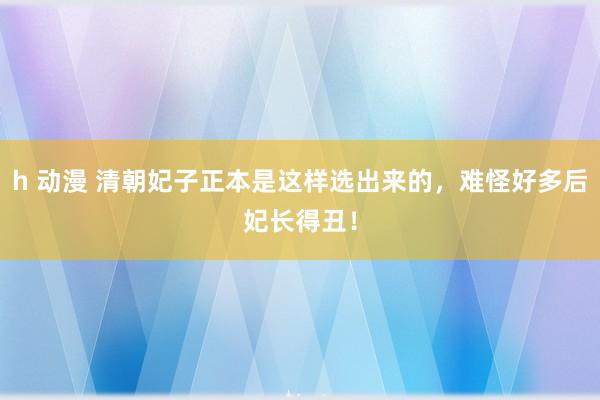 h 动漫 清朝妃子正本是这样选出来的，难怪好多后妃长得丑！