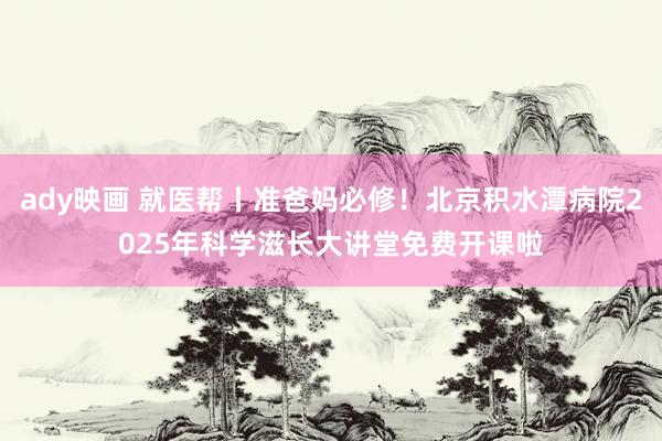 ady映画 就医帮丨准爸妈必修！北京积水潭病院2025年科学滋长大讲堂免费开课啦