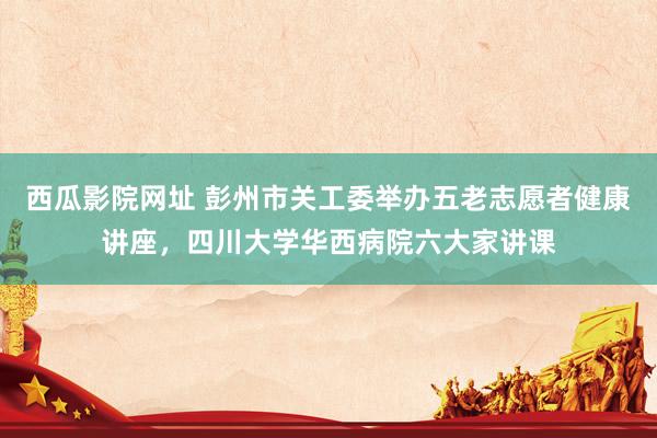 西瓜影院网址 彭州市关工委举办五老志愿者健康讲座，四川大学华西病院六大家讲课