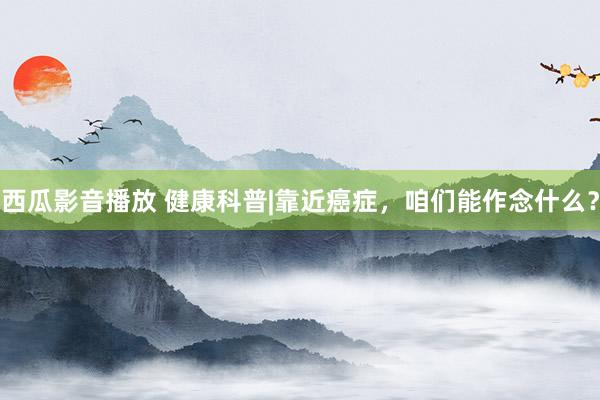 西瓜影音播放 健康科普|靠近癌症，咱们能作念什么？