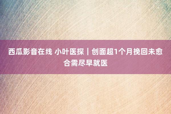 西瓜影音在线 小叶医探｜创面超1个月挽回未愈合需尽早就医