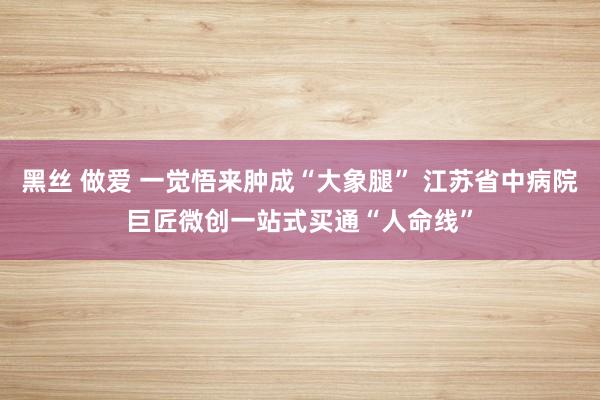 黑丝 做爱 一觉悟来肿成“大象腿” 江苏省中病院巨匠微创一站式买通“人命线”