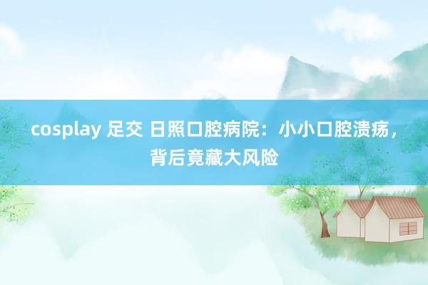 cosplay 足交 日照口腔病院：小小口腔溃疡，背后竟藏大风险