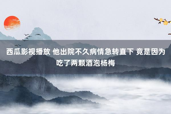 西瓜影视播放 他出院不久病情急转直下 竟是因为吃了两颗酒泡杨梅
