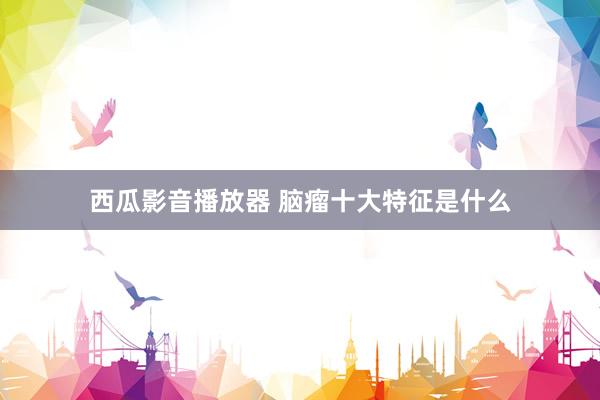 西瓜影音播放器 脑瘤十大特征是什么