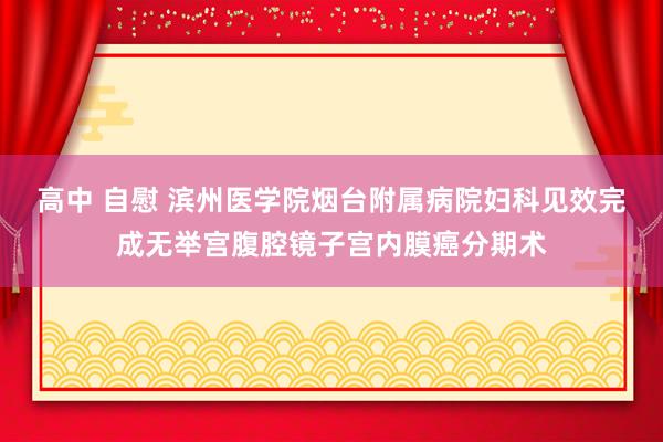 高中 自慰 滨州医学院烟台附属病院妇科见效完成无举宫腹腔镜子宫内膜癌分期术