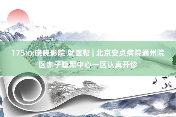 175xx晓晓影院 就医帮 | 北京安贞病院通州院区赤子腹黑中心一区认真开诊