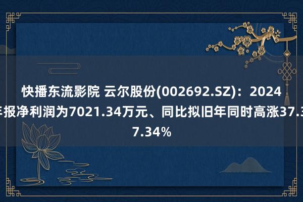 快播东流影院 云尔股份(002692.SZ)：2024年年报净利润为7021.34万元、同比拟旧年同时高涨37.34%