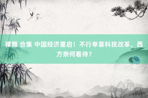 裸舞 合集 中国经济重启！不行单靠科技改革，西方奈何看待？