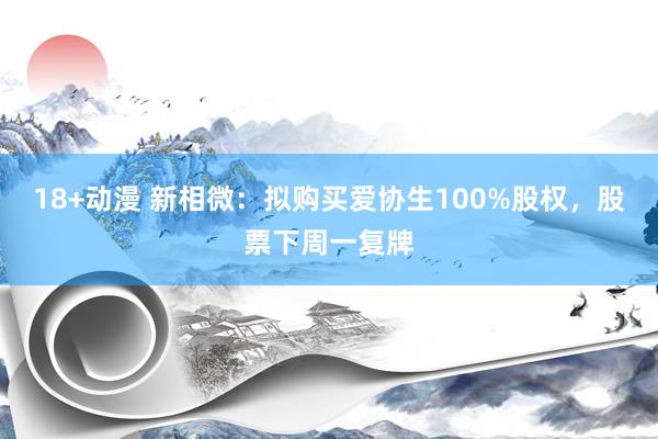 18+动漫 新相微：拟购买爱协生100%股权，股票下周一复牌
