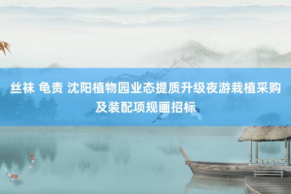 丝袜 龟责 沈阳植物园业态提质升级夜游栽植采购及装配项规画招标