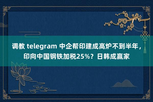调教 telegram 中企帮印建成高炉不到半年，印向中国钢铁加税25%？日韩成赢家