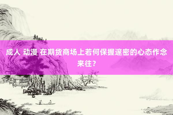 成人 动漫 在期货商场上若何保握邃密的心态作念来往？