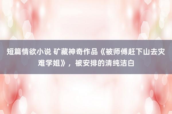 短篇情欲小说 矿藏神奇作品《被师傅赶下山去灾难学姐》，被安排的清纯洁白
