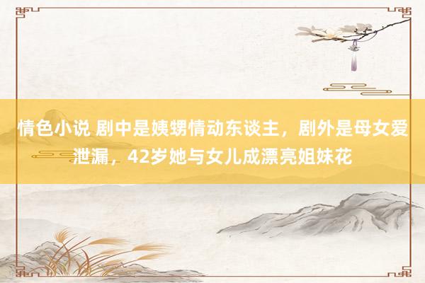 情色小说 剧中是姨甥情动东谈主，剧外是母女爱泄漏，42岁她与女儿成漂亮姐妹花