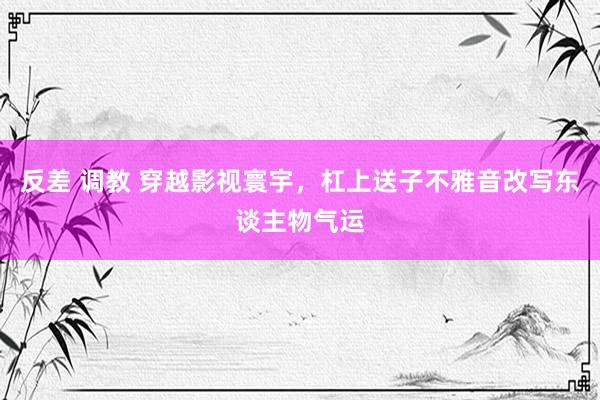 反差 调教 穿越影视寰宇，杠上送子不雅音改写东谈主物气运