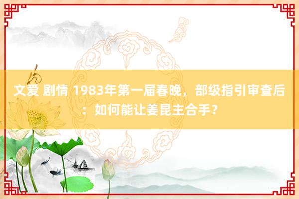 文爱 剧情 1983年第一届春晚，部级指引审查后：如何能让姜昆主合手？