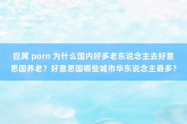 巨屌 porn 为什么国内好多老东说念主去好意思国养老？好意思国哪些城市华东说念主最多？