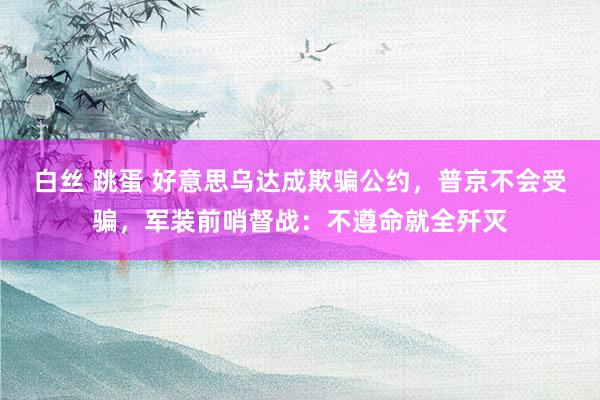 白丝 跳蛋 好意思乌达成欺骗公约，普京不会受骗，军装前哨督战：不遵命就全歼灭